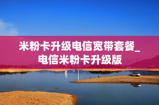 米粉卡升级电信宽带套餐_电信米粉卡升级版