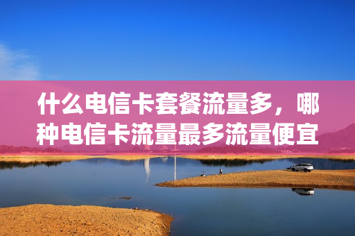 什么电信卡套餐流量多，哪种电信卡流量最多流量便宜(电信哪款卡流量多实用)