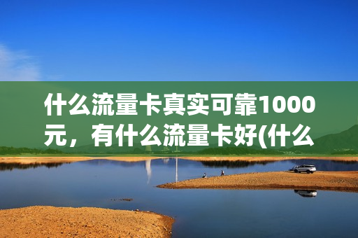 什么流量卡真实可靠1000元，有什么流量卡好(什么流量卡真实可靠1000元,有什么流量卡好用呢)