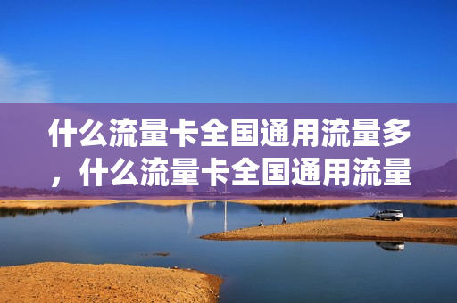 什么流量卡全国通用流量多，什么流量卡全国通用流量多又便宜(哪种全国流量卡好用)