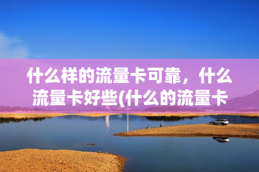 什么样的流量卡可靠，什么流量卡好些(什么的流量卡好用)