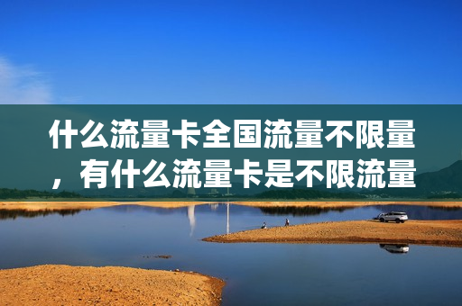什么流量卡全国流量不限量，有什么流量卡是不限流量的(不限量流量卡哪个最划算)