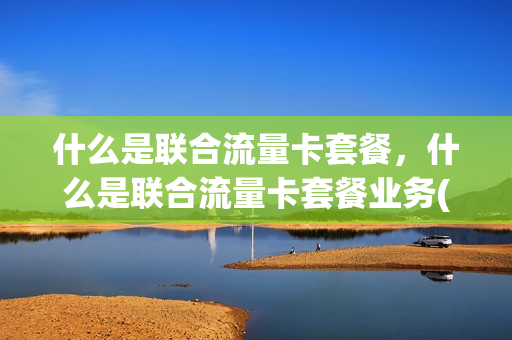 什么是联合流量卡套餐，什么是联合流量卡套餐业务(联通联合套餐业务)