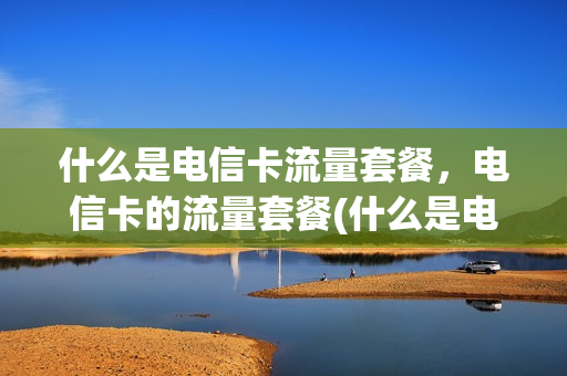 什么是电信卡流量套餐，电信卡的流量套餐(什么是电信卡流量套餐,电信卡的流量套餐都有哪些)