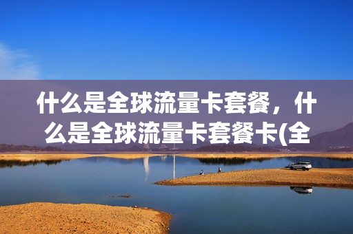 什么是全球流量卡套餐，什么是全球流量卡套餐卡(全球通流量卡)