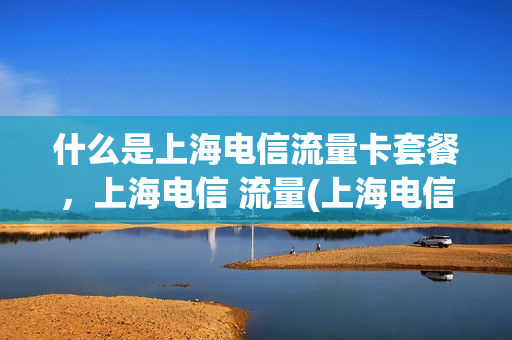 什么是上海电信流量卡套餐，上海电信 流量(上海电信流量包价格表)