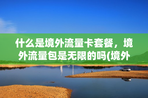 什么是境外流量卡套餐，境外流量包是无限的吗(境外的流量卡在内地可以用吗)