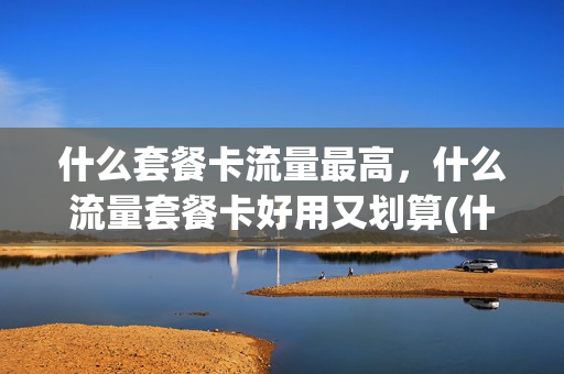 什么套餐卡流量最高，什么流量套餐卡好用又划算(什么套餐卡流量多划算)