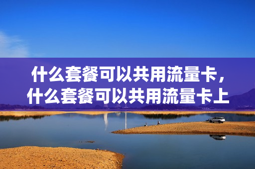 什么套餐可以共用流量卡，什么套餐可以共用流量卡上网(什么套餐通用流量多又便宜)