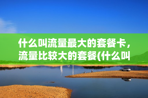 什么叫流量最大的套餐卡，流量比较大的套餐(什么叫流量最大的套餐卡,流量比较大的套餐是什么)
