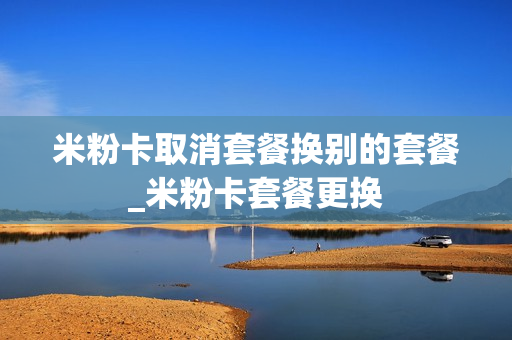 米粉卡取消套餐换别的套餐_米粉卡套餐更换