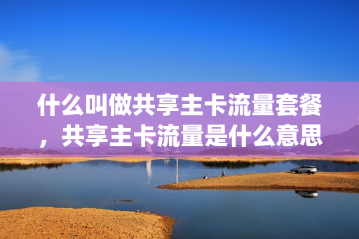 什么叫做共享主卡流量套餐，共享主卡流量是什么意思(共享主号的流量能用吗)