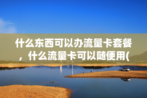 什么东西可以办流量卡套餐，什么流量卡可以随便用(什么流量卡最好用,任何软件都可以用)