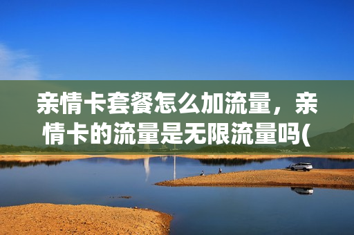 亲情卡套餐怎么加流量，亲情卡的流量是无限流量吗(亲情卡流量用完了怎么收费)