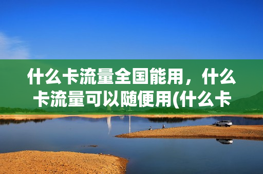 什么卡流量全国能用，什么卡流量可以随便用(什么卡的流量随便用)