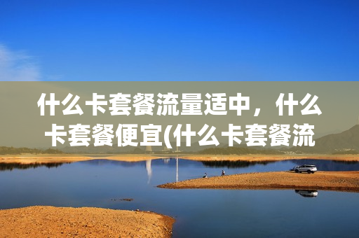 什么卡套餐流量适中，什么卡套餐便宜(什么卡套餐流量适中,什么卡套餐便宜好用)