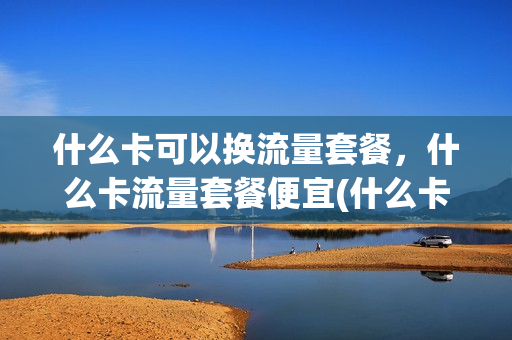 什么卡可以换流量套餐，什么卡流量套餐便宜(什么卡可以换流量套餐,什么卡流量套餐便宜)