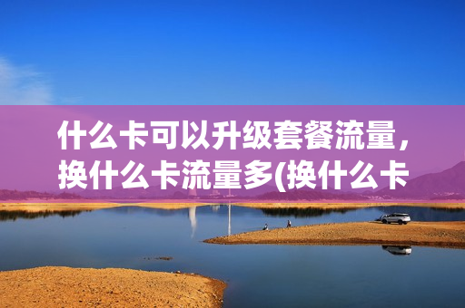 什么卡可以升级套餐流量，换什么卡流量多(换什么卡才能有无限流量)