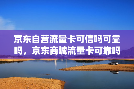 京东自营流量卡可信吗可靠吗，京东商城流量卡可靠吗(京东上卖的流量卡是正规卡吗)