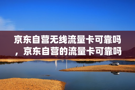 京东自营无线流量卡可靠吗，京东自营的流量卡可靠吗(京东卖的流量卡是不是真的)