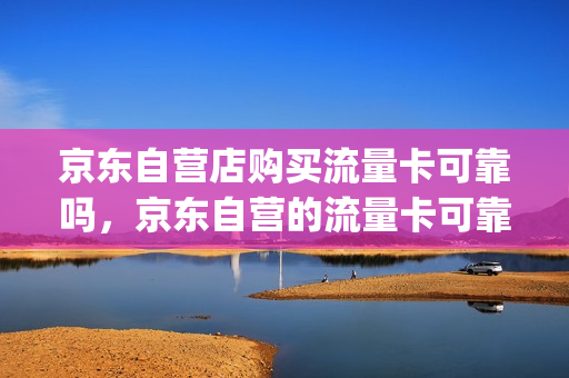 京东自营店购买流量卡可靠吗，京东自营的流量卡可靠吗(京东商城卖的流量卡是真的吗)