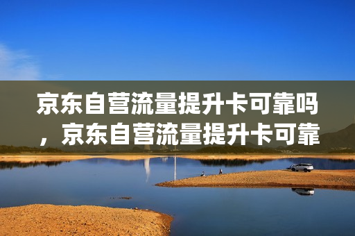 京东自营流量提升卡可靠吗，京东自营流量提升卡可靠吗知乎(京东商城手机流量卡)