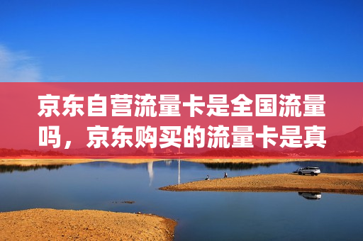 京东自营流量卡是全国流量吗，京东购买的流量卡是真实的吗(京东流量卡能买吗)