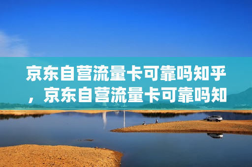 京东自营流量卡可靠吗知乎，京东自营流量卡可靠吗知乎推广(京东的流量卡是真的吗)