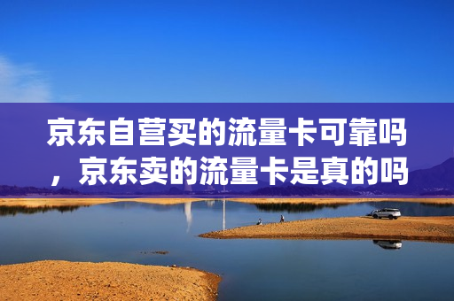 京东自营买的流量卡可靠吗，京东卖的流量卡是真的吗(京东上的流量卡能买吗)