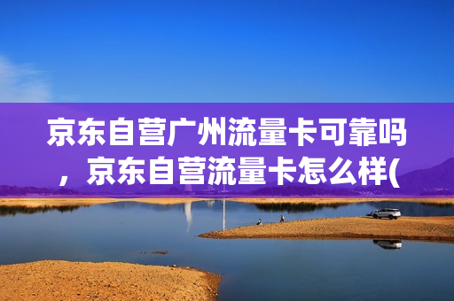 京东自营广州流量卡可靠吗，京东自营流量卡怎么样(京东自营的流量卡可靠吗)