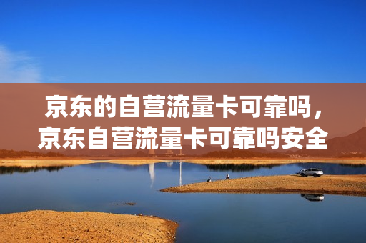 京东的自营流量卡可靠吗，京东自营流量卡可靠吗安全吗可靠吗(京东卖的流量卡有保障吗)