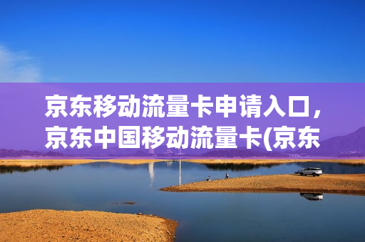京东移动流量卡申请入口，京东中国移动流量卡(京东通信流量卡怎么激活)