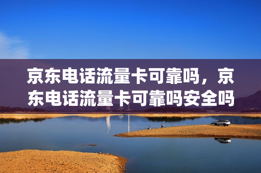 京东电话流量卡可靠吗，京东电话流量卡可靠吗安全吗(京东卖的流量卡有保障吗)