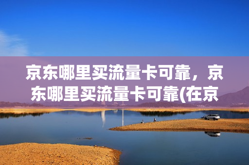京东哪里买流量卡可靠，京东哪里买流量卡可靠(在京东买流量卡可不可靠)