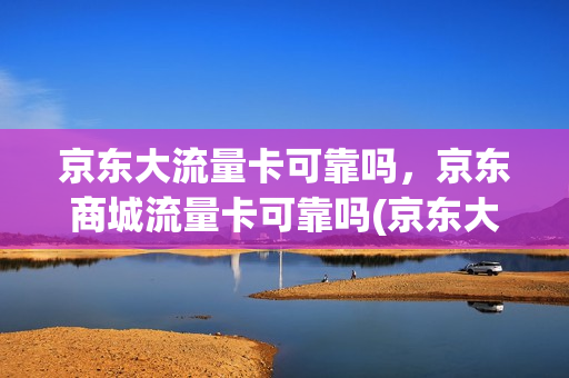 京东大流量卡可靠吗，京东商城流量卡可靠吗(京东大流量卡可靠吗,京东商城流量卡可靠吗)