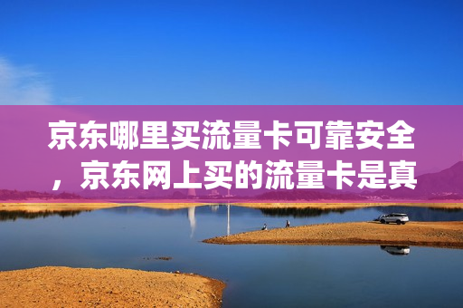 京东哪里买流量卡可靠安全，京东网上买的流量卡是真的吗(京东购买的流量卡是真实的吗)