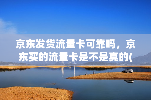 京东发货流量卡可靠吗，京东买的流量卡是不是真的(京东商城卖的流量卡是真的吗)