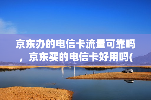 京东办的电信卡流量可靠吗，京东买的电信卡好用吗(京东上电信流量卡是正规手机卡吗)