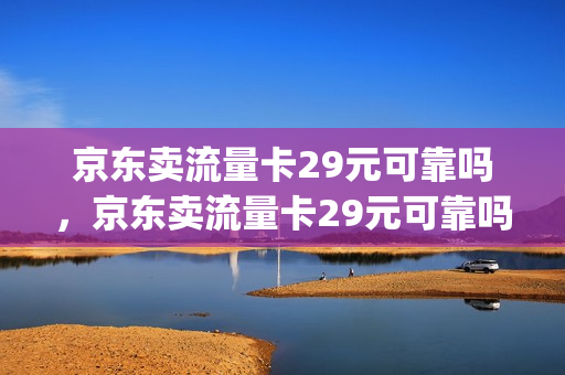 京东卖流量卡29元可靠吗，京东卖流量卡29元可靠吗安全吗(京东流量卡能买吗)