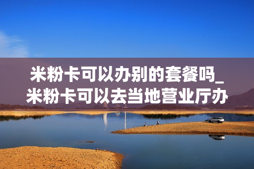 米粉卡可以办别的套餐吗_米粉卡可以去当地营业厅办理吗