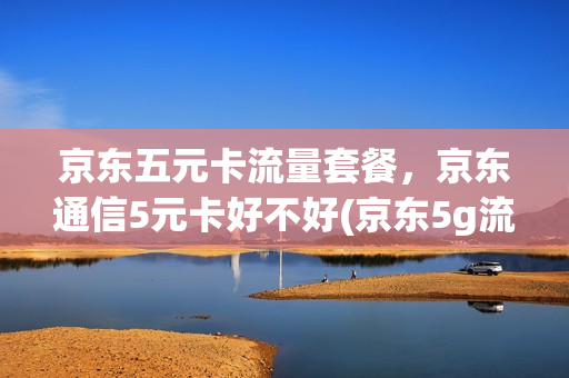京东五元卡流量套餐，京东通信5元卡好不好(京东5g流量卡)