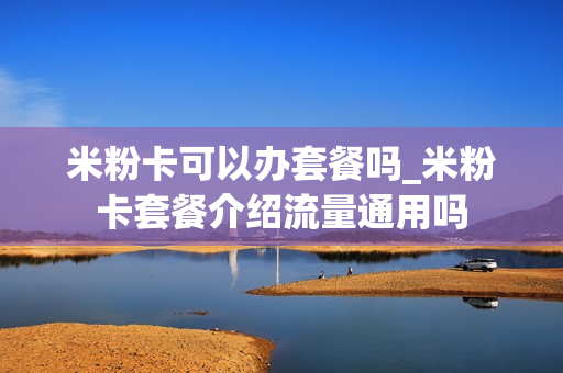 米粉卡可以办套餐吗_米粉卡套餐介绍流量通用吗