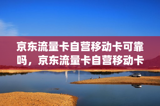 京东流量卡自营移动卡可靠吗，京东流量卡自营移动卡可靠吗(京东上买的移动流量卡 怎么样)