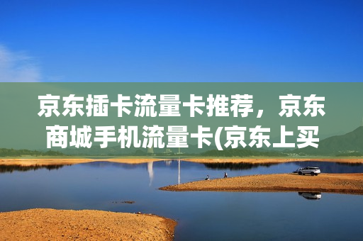 京东插卡流量卡推荐，京东商城手机流量卡(京东上买的流量卡要怎么使用)