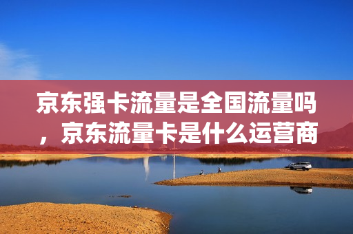 京东强卡流量是全国流量吗，京东流量卡是什么运营商(京东商城流量卡可靠吗)