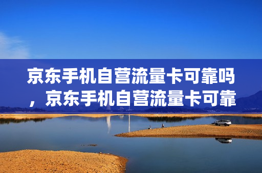京东手机自营流量卡可靠吗，京东手机自营流量卡可靠吗安全吗(京东自营流量卡怎么样)