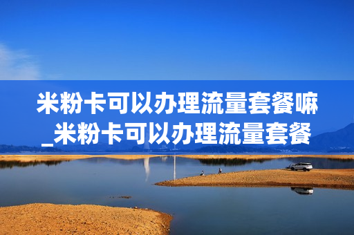 米粉卡可以办理流量套餐嘛_米粉卡可以办理流量套餐嘛