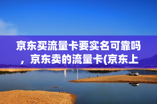 京东买流量卡要实名可靠吗，京东卖的流量卡(京东上买流量卡)