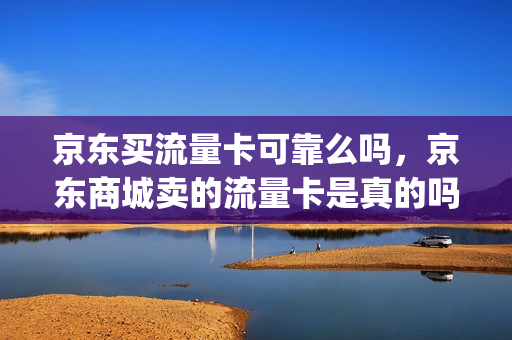京东买流量卡可靠么吗，京东商城卖的流量卡是真的吗(京东卖的流量卡是不是真的)