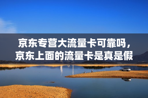 京东专营大流量卡可靠吗，京东上面的流量卡是真是假(京东的流量卡是真的吗)